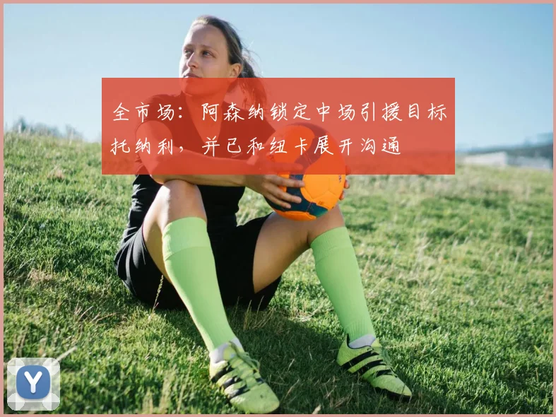 全市场：阿森纳锁定中场引援目标托纳利，并已和纽卡展开沟通