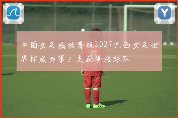 中国女足成功晋级2027巴西女足世界杯成为第三支获资格球队