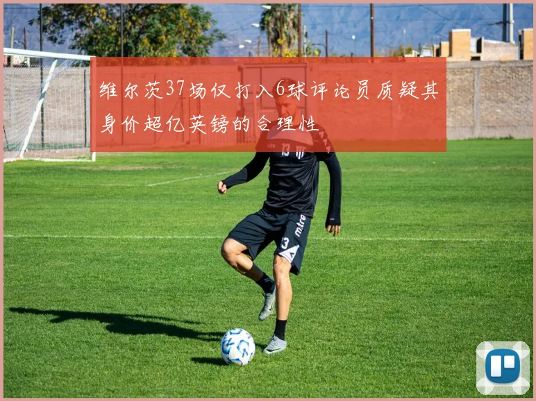 维尔茨37场仅打入6球评论员质疑其身价超亿英镑的合理性