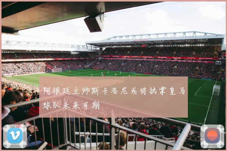 阿根廷主帅斯卡洛尼或将执掌皇马球队未来可期