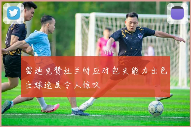 雷迪克赞杜兰特应对包夹能力出色出球速度令人惊叹