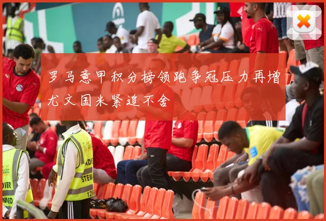 罗马意甲积分榜领跑争冠压力再增尤文国米紧追不舍