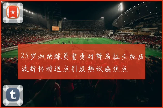 25岁加纳球员首秀对阵乌拉圭经历波折怀特送点引发热议成焦点
