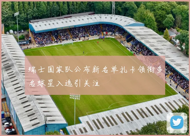 瑞士国家队公布新名单扎卡领衔多名球星入选引关注