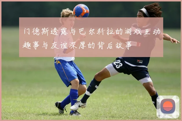 门德斯透露与巴尔科拉的游戏互动趣事与友谊深厚的背后故事
