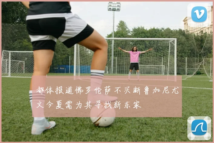 都体报道佛罗伦萨不买断鲁加尼尤文今夏需为其寻找新东家