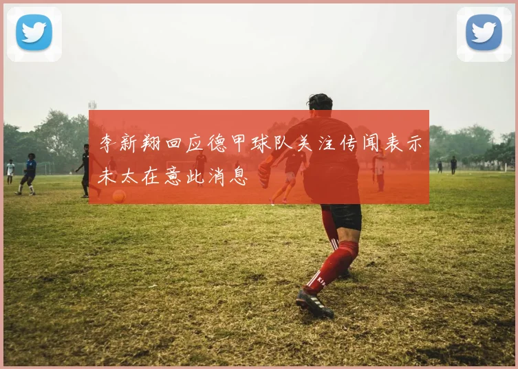 李新翔回应德甲球队关注传闻表示未太在意此消息
