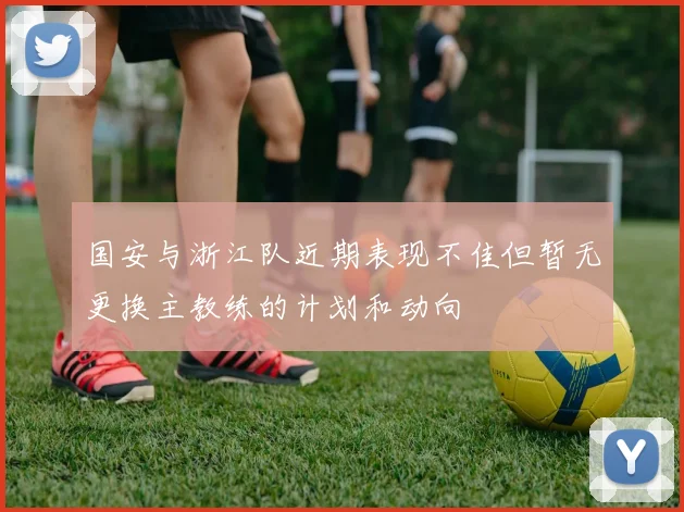 国安与浙江队近期表现不佳但暂无更换主教练的计划和动向