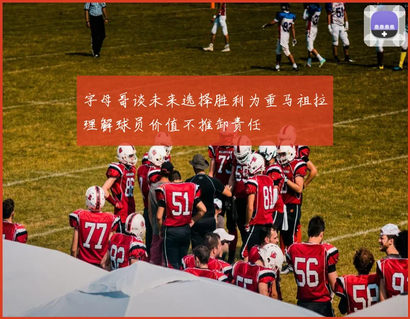字母哥谈未来选择胜利为重马祖拉理解球员价值不推卸责任