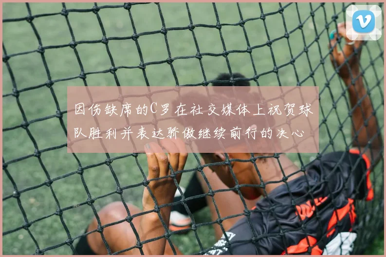 因伤缺席的C罗在社交媒体上祝贺球队胜利并表达骄傲继续前行的决心