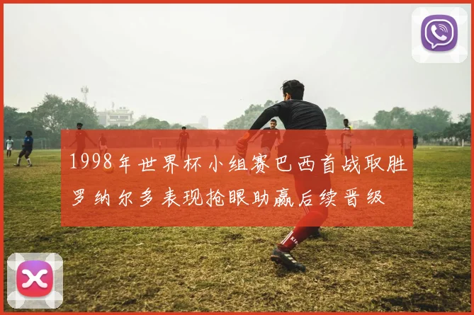1998年世界杯小组赛巴西首战取胜罗纳尔多表现抢眼助赢后续晋级