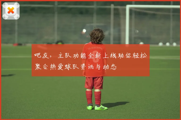 吧友，主队功能全新上线助你轻松聚合热爱球队资讯与动态