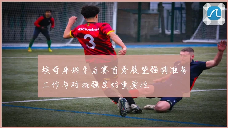 埃奇库姆季后赛首秀展望强调准备工作与对抗强度的重要性