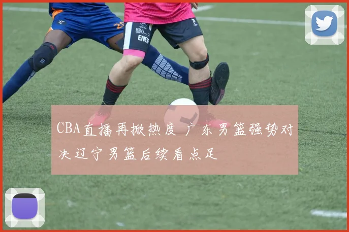 CBA直播再掀热度 广东男篮强势对决辽宁男篮后续看点足