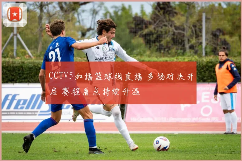 CCTV5加播篮球线直播 多场对决开启 赛程看点持续升温