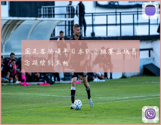 国足客场逼平日本队小组赛出线悬念延续到末轮