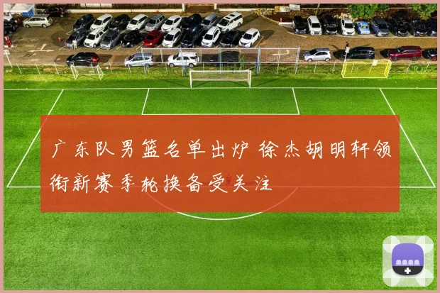 广东队男篮名单出炉 徐杰胡明轩领衔新赛季轮换备受关注