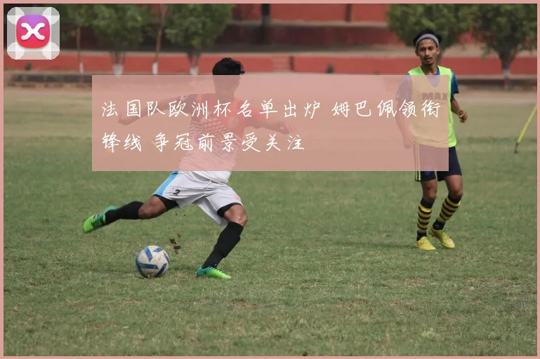 法国队欧洲杯名单出炉 姆巴佩领衔锋线 争冠前景受关注