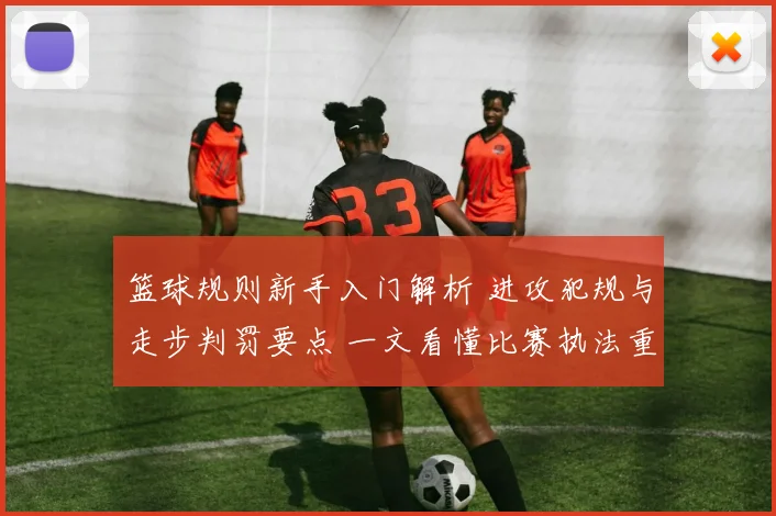 篮球规则新手入门解析 进攻犯规与走步判罚要点 一文看懂比赛执法重点