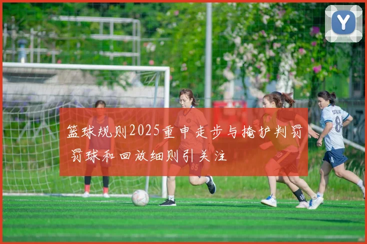篮球规则2025重申走步与掩护判罚 罚球和回放细则引关注